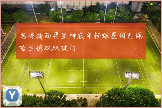 老将梅西再显神威年轻球星姆巴佩哈兰德双双破门