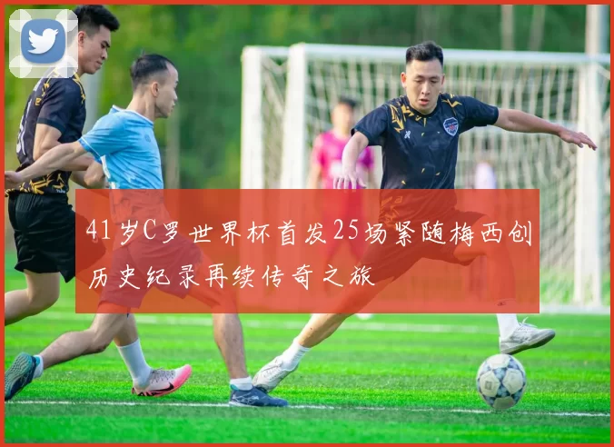 41岁C罗世界杯首发25场紧随梅西创历史纪录再续传奇之旅