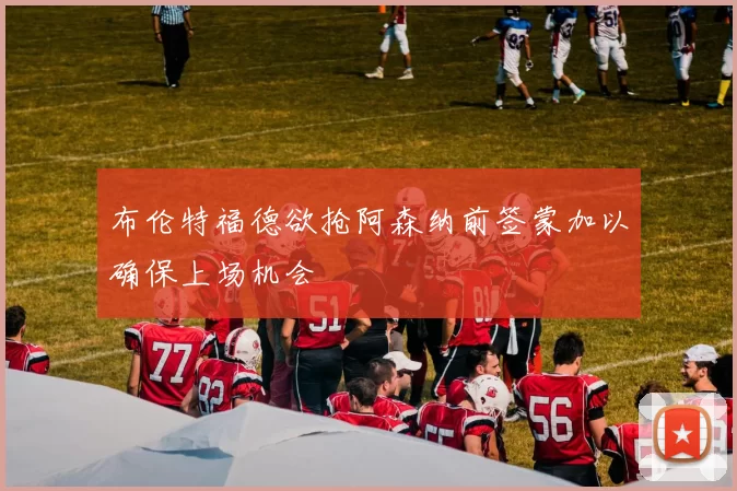 布伦特福德欲抢阿森纳前签蒙加以确保上场机会