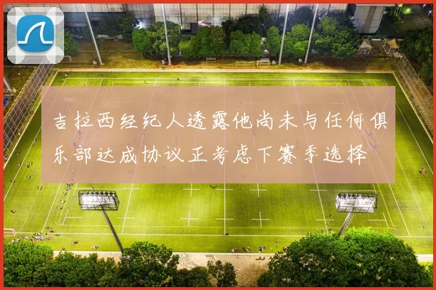 吉拉西经纪人透露他尚未与任何俱乐部达成协议正考虑下赛季选择