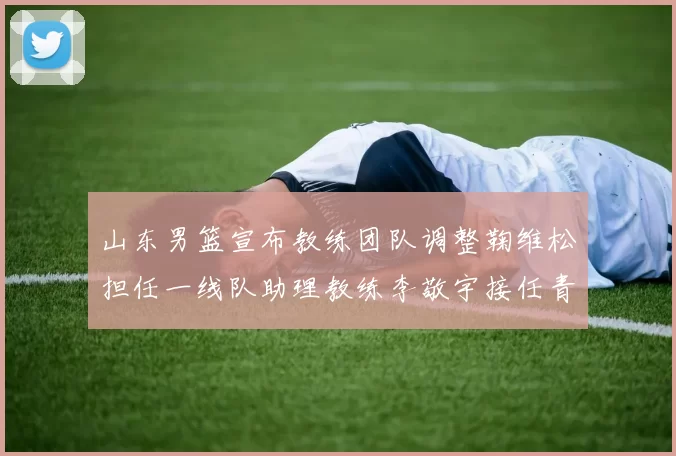 山东男篮宣布教练团队调整鞠维松担任一线队助理教练李敬宇接任青年队主教练
