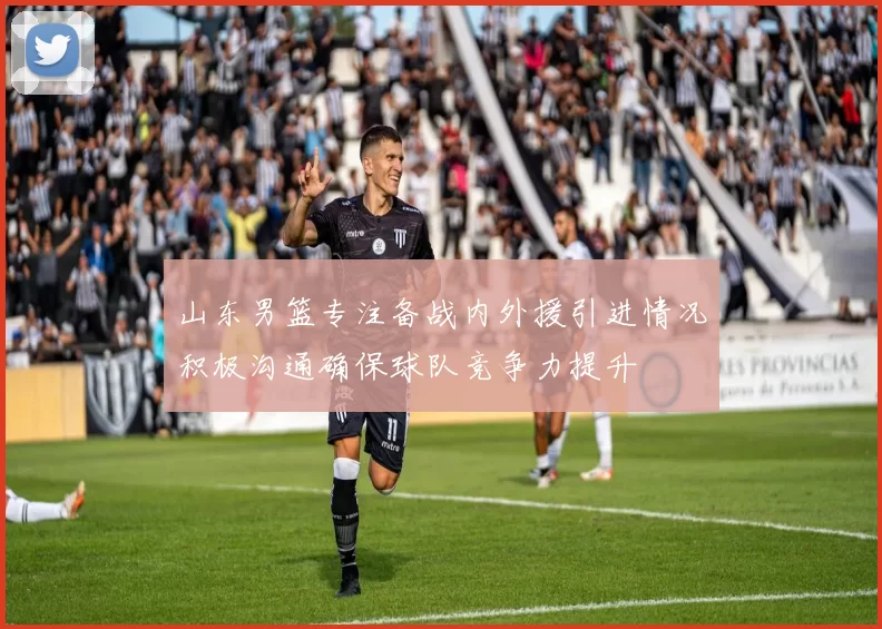 山东男篮专注备战内外援引进情况积极沟通确保球队竞争力提升