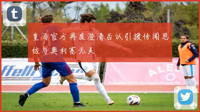 皇马官方再度澄清否认引援传闻恩佐与奥利塞无关