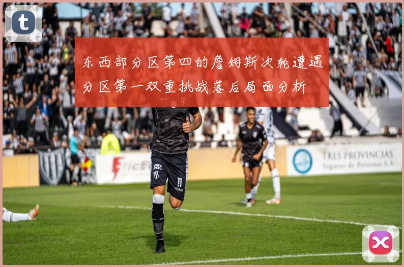 东西部分区第四的詹姆斯次轮遭遇分区第一双重挑战落后局面分析