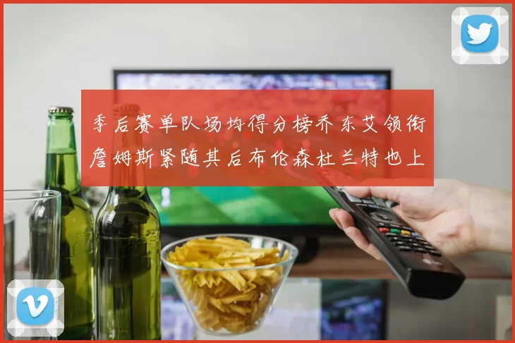 季后赛单队场均得分榜乔东艾领衔詹姆斯紧随其后布伦森杜兰特也上榜