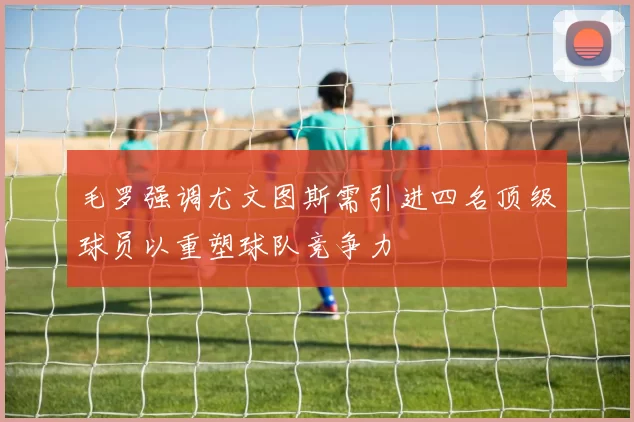 毛罗强调尤文图斯需引进四名顶级球员以重塑球队竞争力