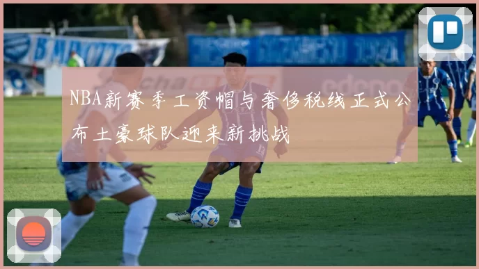 NBA新赛季工资帽与奢侈税线正式公布土豪球队迎来新挑战