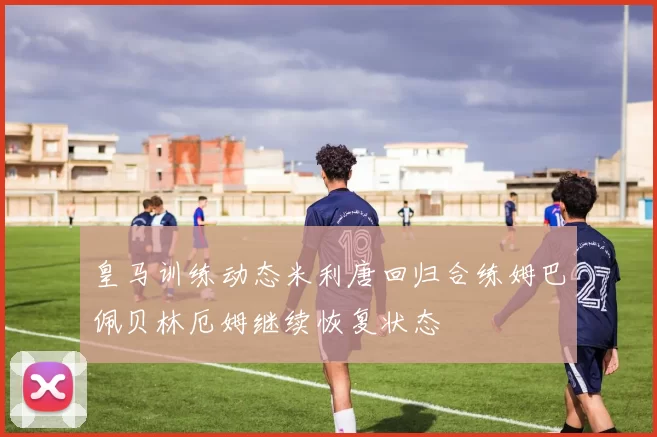 皇马训练动态米利唐回归合练姆巴佩贝林厄姆继续恢复状态