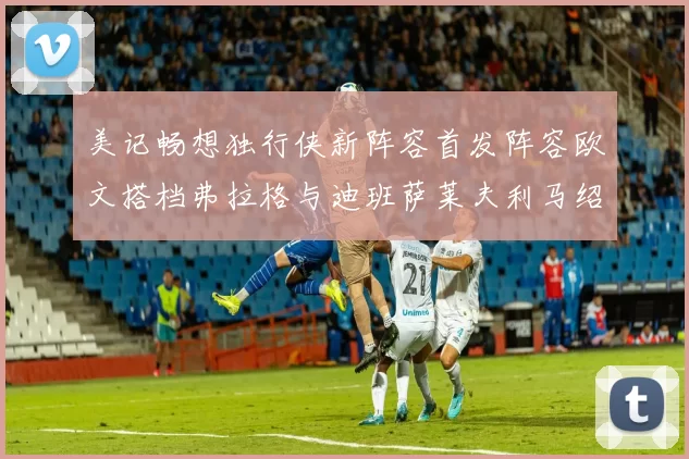 美记畅想独行侠新阵容首发阵容欧文搭档弗拉格与迪班萨莱夫利马绍尔共筑冠军梦