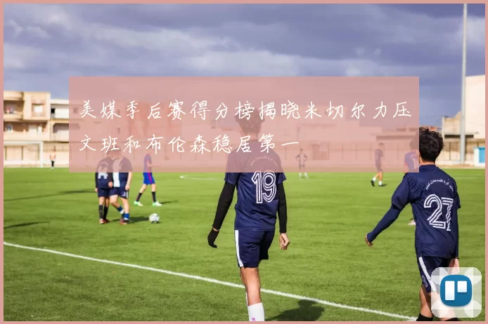 美媒季后赛得分榜揭晓米切尔力压文班和布伦森稳居第一