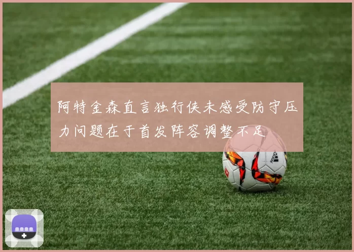 阿特金森直言独行侠未感受防守压力问题在于首发阵容调整不足