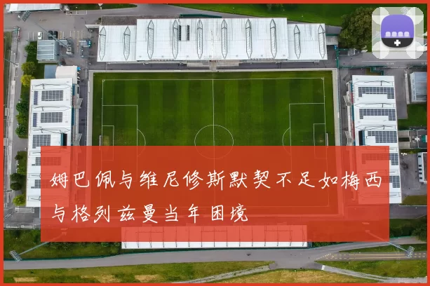 姆巴佩与维尼修斯默契不足如梅西与格列兹曼当年困境